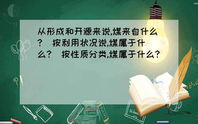 从形成和开源来说,煤来自什么?  按利用状况说,煤属于什么?  按性质分类,煤属于什么?