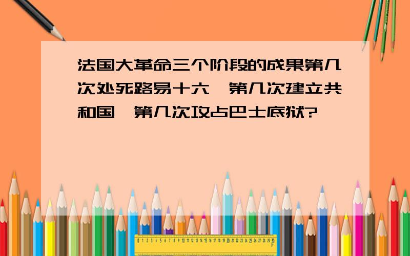 法国大革命三个阶段的成果第几次处死路易十六、第几次建立共和国、第几次攻占巴士底狱?