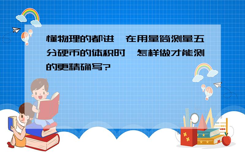 懂物理的都进噶在用量筒测量五分硬币的体积时,怎样做才能测的更精确写?