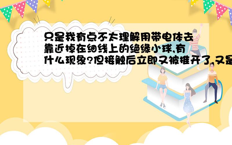 只是我有点不太理解用带电体去靠近掉在细线上的绝缘小球,有什么现象?但接触后立即又被推开了,又是为什么?我知道小球会被吸引,接触后又会被推开,但是,小球不是绝缘体吗?怎么可以有点