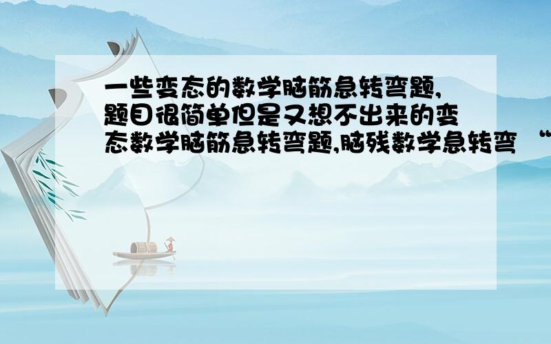 一些变态的数学脑筋急转弯题,题目很简单但是又想不出来的变态数学脑筋急转弯题,脑残数学急转弯 “2012年7月28日 星期三 晴 小王今年X岁,小王今年的年龄与哥哥前4年的年龄相同,明天就是