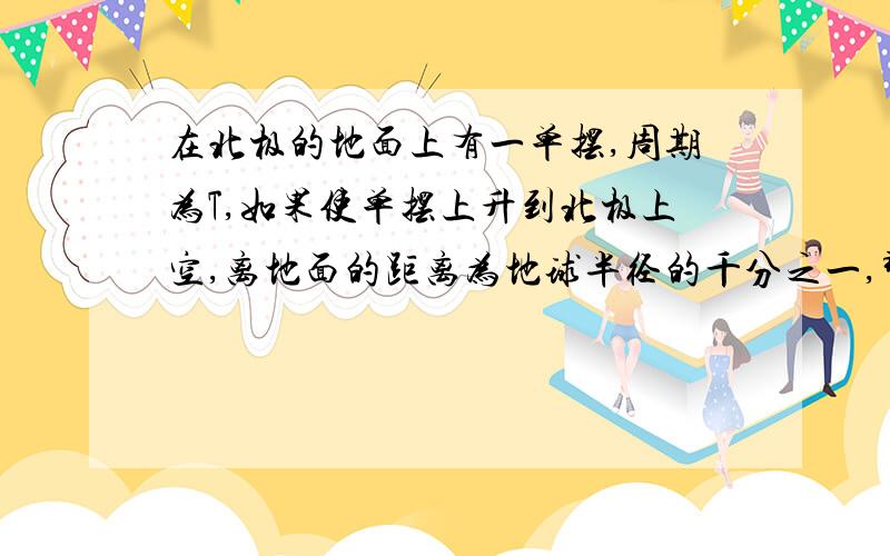 在北极的地面上有一单摆,周期为T,如果使单摆上升到北极上空,离地面的距离为地球半径的千分之一,那么单摆周期为多大?我将公式里的g代换成GM/R^2,算出的答案为（1/1.001）*T,但是答案是1.001*T