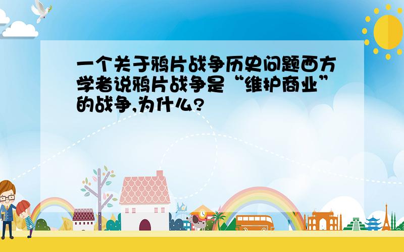 一个关于鸦片战争历史问题西方学者说鸦片战争是“维护商业”的战争,为什么?