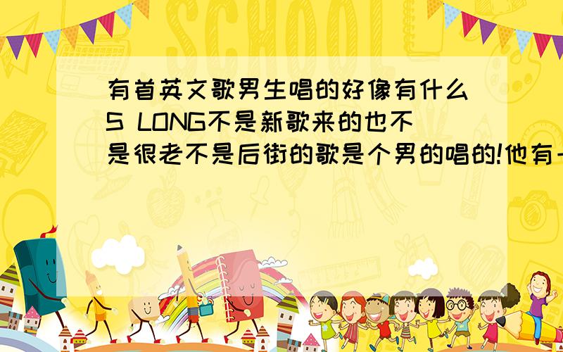 有首英文歌男生唱的好像有什么S LONG不是新歌来的也不是很老不是后街的歌是个男的唱的!他有一段好像是菲斯隆咧 S LONG是音来的不算是歌词和名称