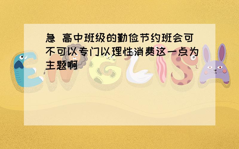 急 高中班级的勤俭节约班会可不可以专门以理性消费这一点为主题啊