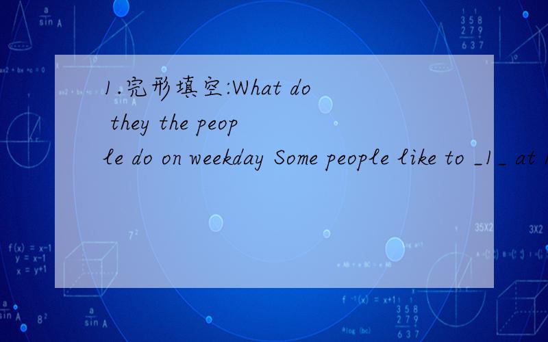 1.完形填空:What do they the people do on weekday Some people like to _1_ at home ,but others like to go out for a walk or play football.Mr Smith _2_ hard in a factory during the _3_.On the weekends ,he usually _4_ the same thing .On Saturday he w