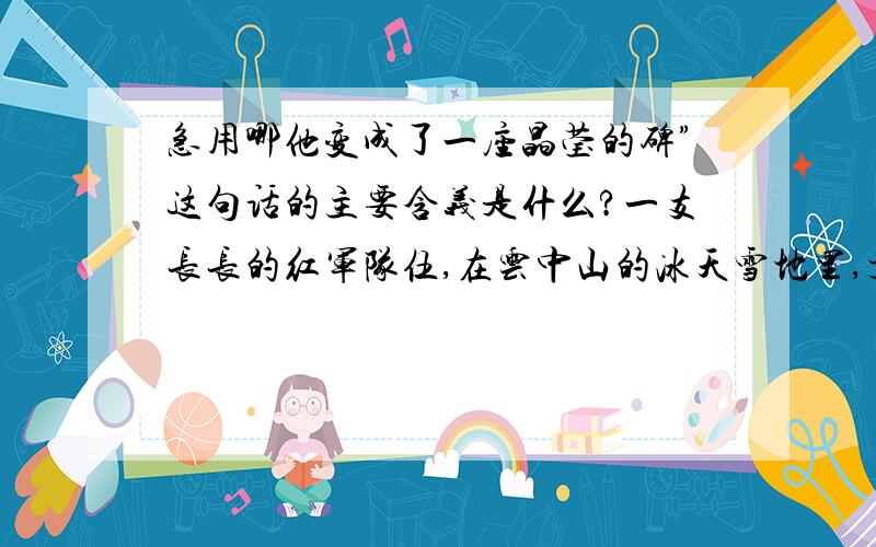 急用哪他变成了一座晶莹的碑”这句话的主要含义是什么?一支长长的红军队伍,在云中山的冰天雪地里,顶着混沌迷蒙的飞雪前进.严寒把云中山冻成了一个大冰坨,狂风像狼似的嗥叫着,要征服