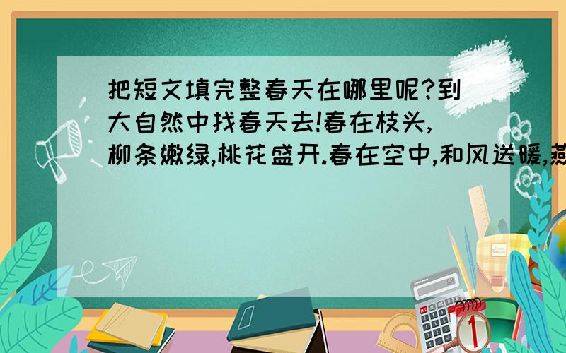 把短文填完整春天在哪里呢?到大自然中找春天去!春在枝头,柳条嫩绿,桃花盛开.春在空中,和风送暖,燕子翻飞.春在水里,—————,—————.春在—————,—————,—————.