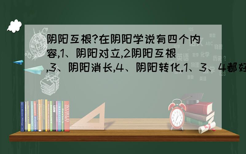 阴阳互根?在阴阳学说有四个内容,1、阴阳对立,2阴阳互根,3、阴阳消长,4、阴阳转化.1、3、4都好理解,阴阳互根指的什么呢?拿位高手详细并举例说明下,谢谢!麻烦请举例说明吗