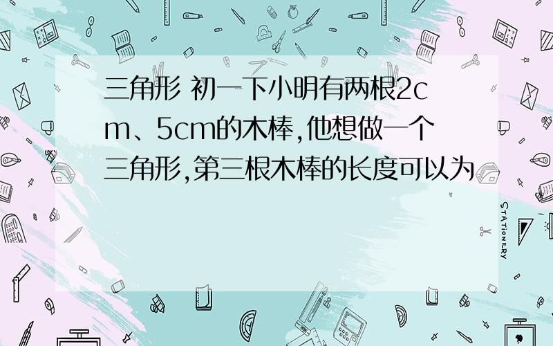 三角形 初一下小明有两根2cm、5cm的木棒,他想做一个三角形,第三根木棒的长度可以为