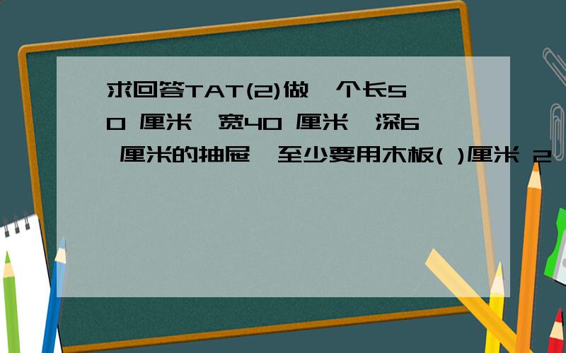 求回答TAT(2)做一个长50 厘米,宽40 厘米,深6 厘米的抽屉,至少要用木板( )厘米 2 .(3)一个正方体的表面积是 96 厘米 2 ,它的一个面的 面积是( )厘米 2 ,棱长是( )厘米.(4)用一根 12 分米长的铁丝焊接