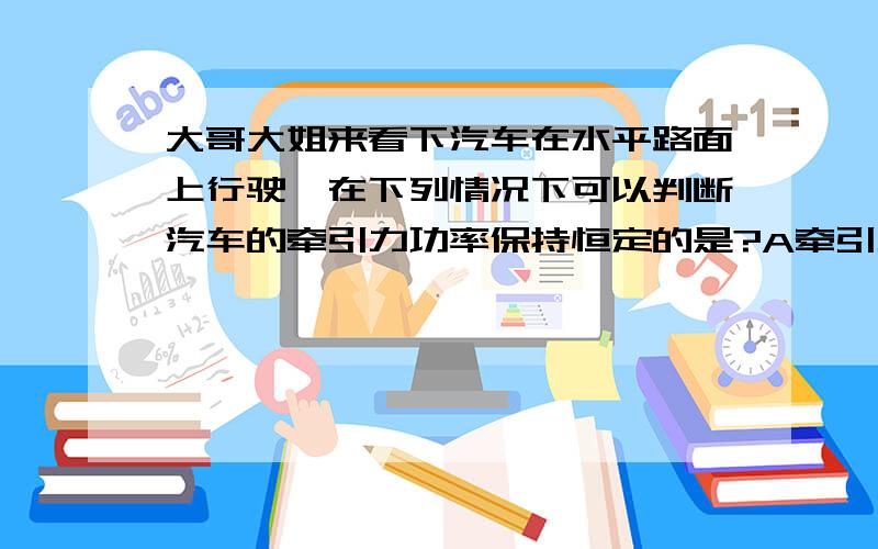 大哥大姐来看下汽车在水平路面上行驶,在下列情况下可以判断汽车的牵引力功率保持恒定的是?A牵引力恒定 B速度与阻力恒定 C加速度恒定且不为零 D加速度与阻力恒定 我要知道分析