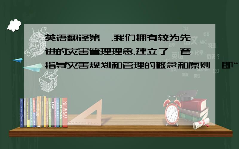 英语翻译第一，我们拥有较为先进的灾害管理理念，建立了一套指导灾害规划和管理的概念和原则,即“四个概念和六个原则”。此处不赘述。第二，对于防灾救灾，我国制定有充分的法律依