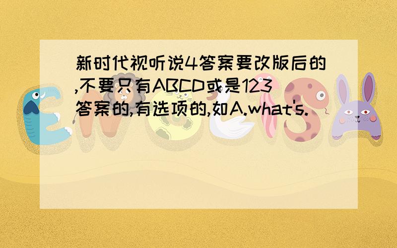 新时代视听说4答案要改版后的,不要只有ABCD或是123答案的,有选项的,如A.what's.