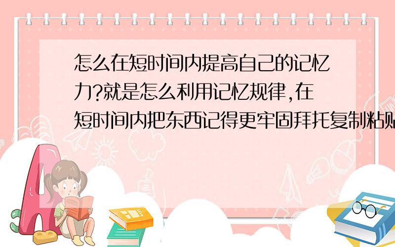 怎么在短时间内提高自己的记忆力?就是怎么利用记忆规律,在短时间内把东西记得更牢固拜托复制粘贴的不要来!