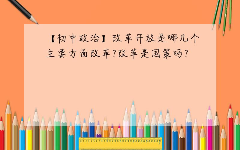 【初中政治】改革开放是哪几个主要方面改革?改革是国策吗?