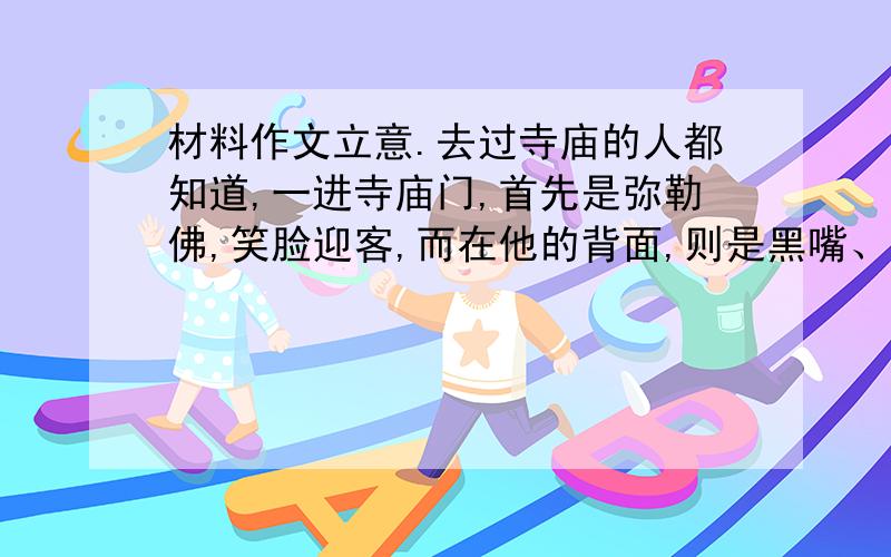 材料作文立意.去过寺庙的人都知道,一进寺庙门,首先是弥勒佛,笑脸迎客,而在他的背面,则是黑嘴、黑脸的韦陀.但相传在很久以前,他们并不在同一个寺庙里,而是分别掌管不同的庙.    弥勒佛