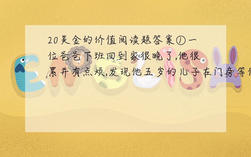 20美金的价值阅读题答案①一位爸爸下班回到家很晚了,他很累并有点烦,发现他五岁的儿子在门旁等他.“爸,我可以问你一个问题吗?” ②“什么问题?”“爸,你一个小时可以赚到多少钱?”“