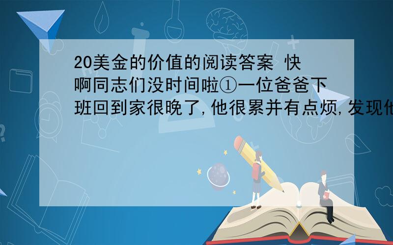 20美金的价值的阅读答案 快啊同志们没时间啦①一位爸爸下班回到家很晚了,他很累并有点烦,发现他五岁的儿子在门旁等他.“爸,我可以问你一个问题吗?” ”“爸,你一个小时可以赚到多少钱