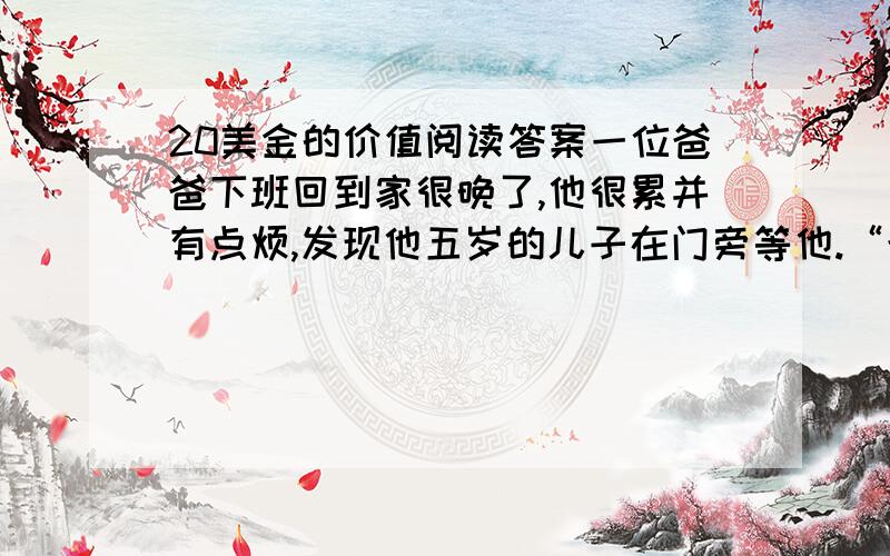 20美金的价值阅读答案一位爸爸下班回到家很晚了,他很累并有点烦,发现他五岁的儿子在门旁等他.“爸,我可以问你一个问题吗?” ”“爸,你一个小时可以赚到多少钱?”“这与你无关,你为什