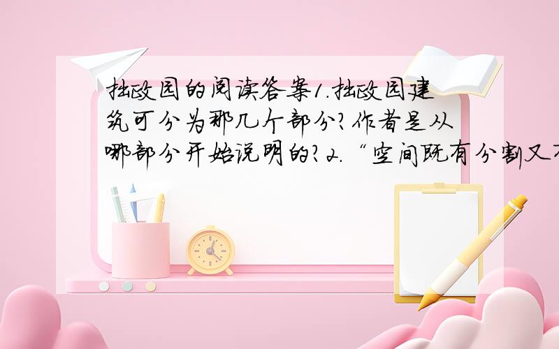 拙政园的阅读答案1.拙政园建筑可分为那几个部分?作者是从哪部分开始说明的?2.“空间既有分割又有联通,似隔非隔,增加了景深层次.”为什么会有“似隔非隔”的感觉呢?