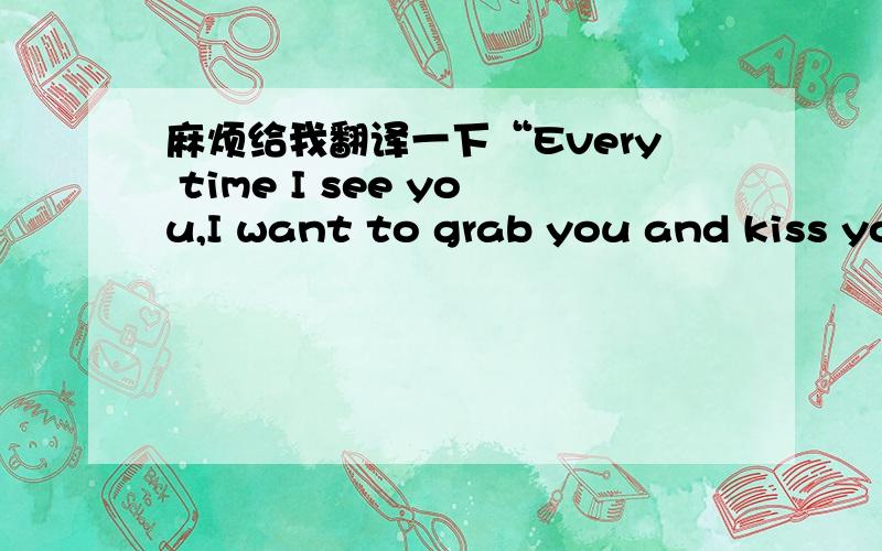 麻烦给我翻译一下“Every time I see you,I want to grab you and kiss you!