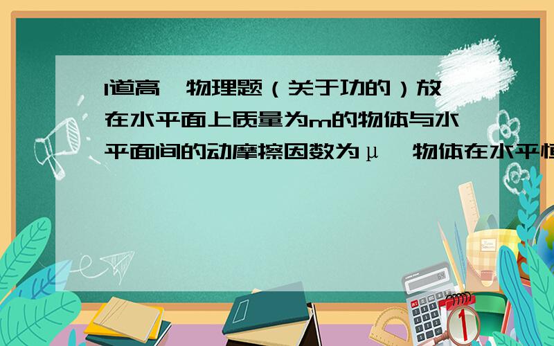 1道高一物理题（关于功的）放在水平面上质量为m的物体与水平面间的动摩擦因数为μ,物体在水平恒力F1的作用下在水平面上做匀速直线运动,现若再对物体施加一大小与F1相等的恒力F2,在物体