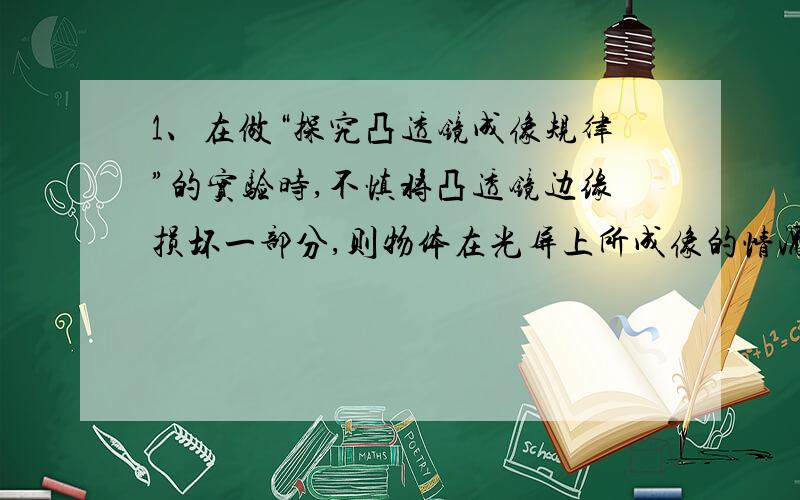 1、在做“探究凸透镜成像规律”的实验时,不慎将凸透镜边缘损坏一部分,则物体在光屏上所成像的情况是 （ ） （为什么?_____________）A 像仍是完整的,但光亮变暗B 像变成了半个C 像消失了D