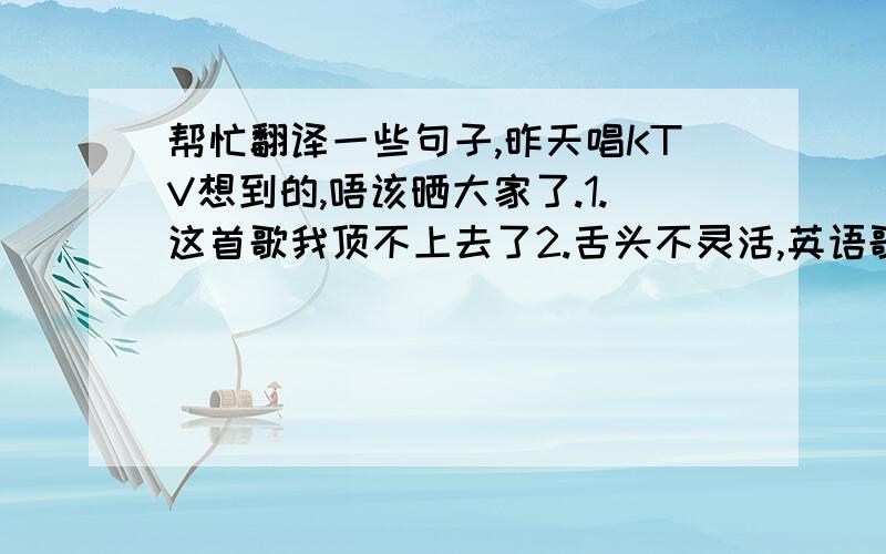 帮忙翻译一些句子,昨天唱KTV想到的,唔该晒大家了.1.这首歌我顶不上去了2.舌头不灵活,英语歌唱不成3.我嗓子不行了4.嗓子都吼破了5.这里的音响效果不是很好,很逊6.（唱到这么晚还不睡）明