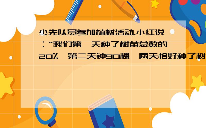 少先队员参加植树活动.小红说：“我们第一天种了树苗总数的20%,第二天钟90棵,两天恰好种了树苗总数的一半.”妈妈问道：“少先队一共种了多少棵树?”请你帮小红算一算