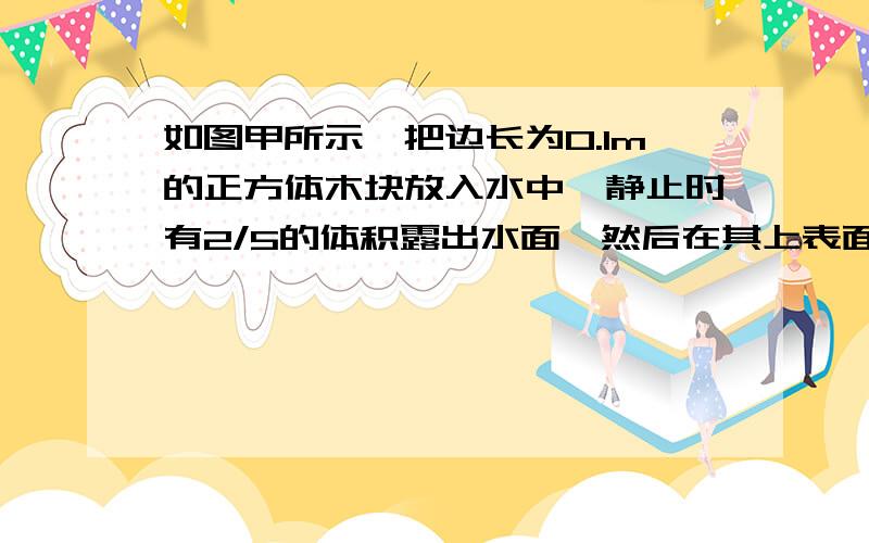 如图甲所示,把边长为0.1m的正方体木块放入水中,静止时有2/5的体积露出水面,然后在其上表面放一块体积为2.0×10-3m3的小柱体,如图乙所示,静止时方木块刚好能全部浸入水中．（g=10N/kg）求：（