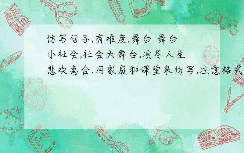 仿写句子,有难度,舞台 舞台小社会,社会大舞台,演尽人生悲欢离合.用家庭和课堂来仿写,注意格式一致.格式是XX小YY,YY大XX,动词【搭配XX】怎么样【也搭配XX的】，这题很难。