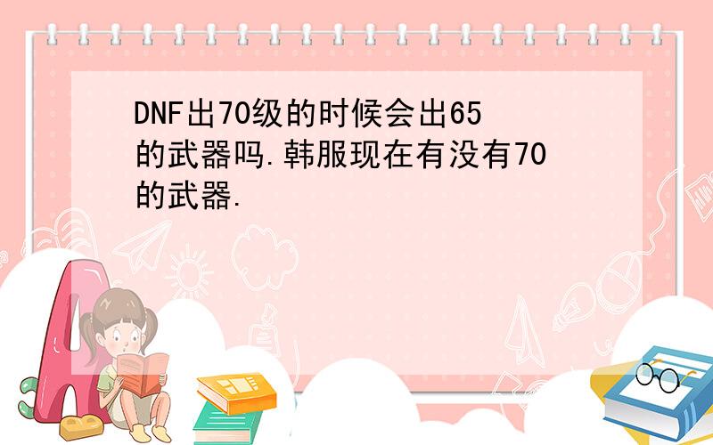 DNF出70级的时候会出65的武器吗.韩服现在有没有70的武器.