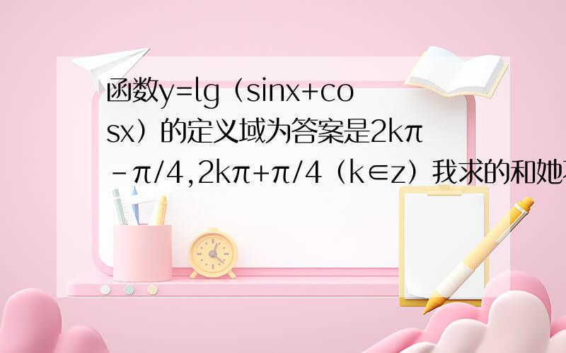 函数y=lg（sinx+cosx）的定义域为答案是2kπ-π/4,2kπ+π/4（k∈z）我求的和她不一样啊