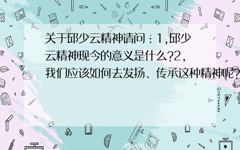 关于邱少云精神请问：1,邱少云精神现今的意义是什么?2,我们应该如何去发扬、传承这种精神呢?（120~150字左右）只要这两个问题加起来最少回答到100字了我就再追加10分！