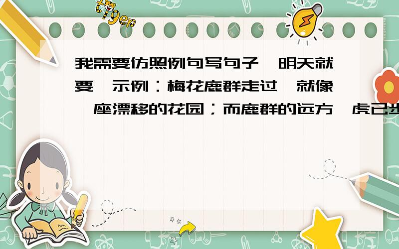 我需要仿照例句写句子,明天就要,示例：梅花鹿群走过,就像一座漂移的花园；而鹿群的远方,虎已步出月光下的营地,树影婆娑,冈峦低沉,它站住,凝眸星宿——那晚风中开放的天上花园.需要仿