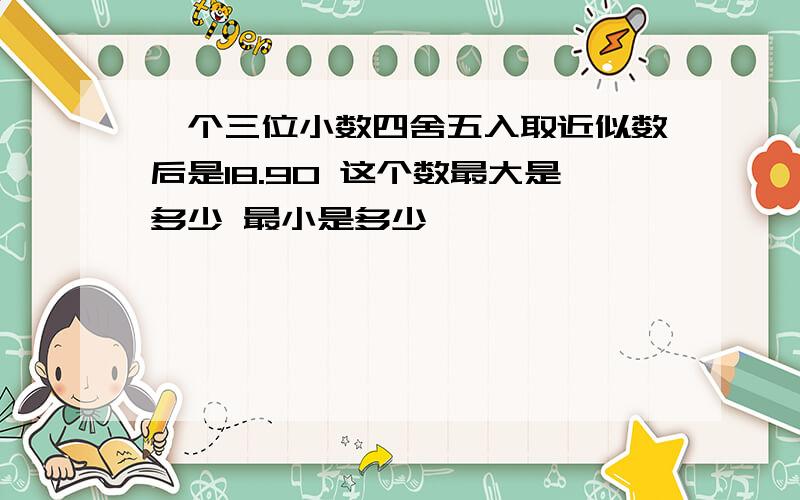 一个三位小数四舍五入取近似数后是18.90 这个数最大是多少 最小是多少