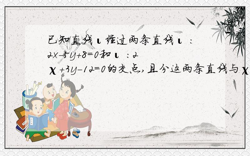 已知直线ι经过两条直线ι :2x-5y+8=0和ι :2χ+3y-12=0的交点,且分这两条直线与χ轴围成的面积为3∶2%已知直线ι经过两条直线ι :2x-5y+8=0和ι :2χ+3y-12=0的交点,且分这两条直线与χ轴围成的面积为3∶