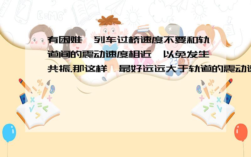 有困难,列车过桥速度不要和轨道间的震动速度相近,以免发生共振.那这样,最好远远大于轨道的震动速度.好像不需要减速.到底会不会发生共振呀,有人说不会有共振.减速?/为了什么