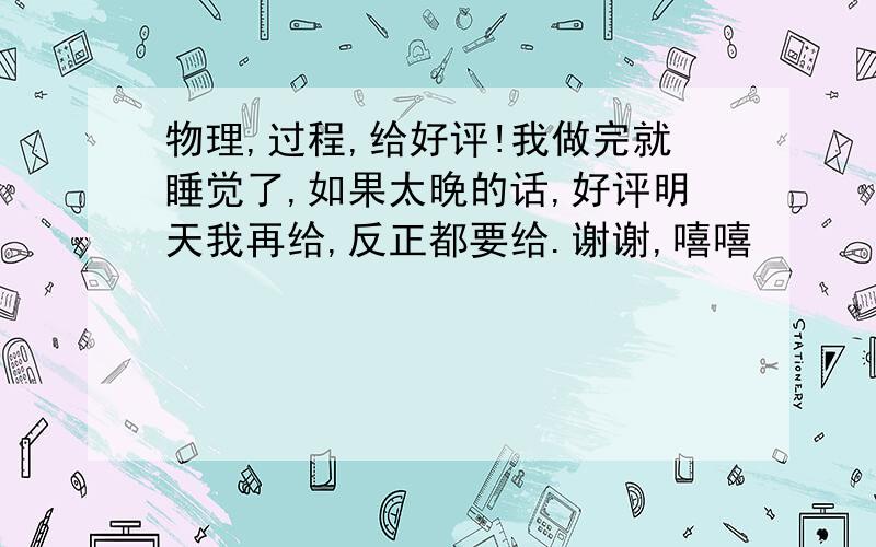 物理,过程,给好评!我做完就睡觉了,如果太晚的话,好评明天我再给,反正都要给.谢谢,嘻嘻