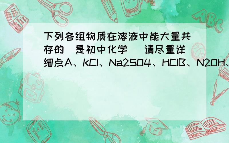 下列各组物质在溶液中能大量共存的（是初中化学） 请尽量详细点A、KCI、Na2SO4、HCIB、N2OH、NaCI、HCIC、CuSO4、NaNO3、KOHD、Na2CO3、KNO3、HCI