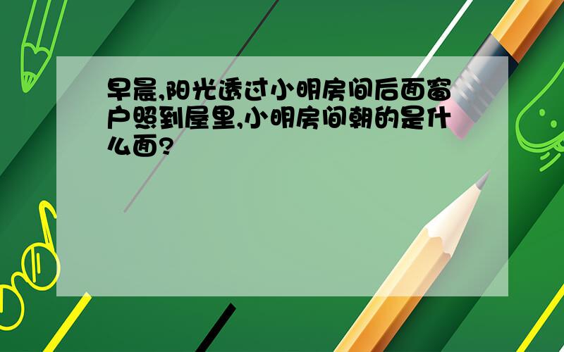 早晨,阳光透过小明房间后面窗户照到屋里,小明房间朝的是什么面?