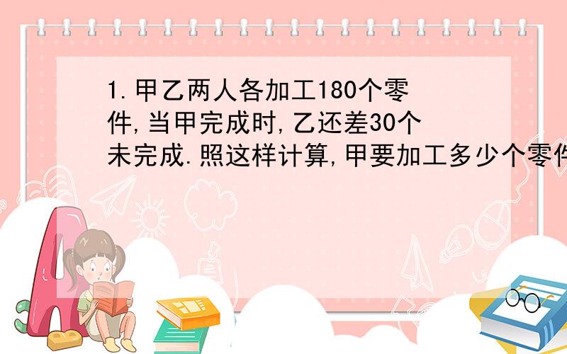 1.甲乙两人各加工180个零件,当甲完成时,乙还差30个未完成.照这样计算,甲要加工多少个零件才能使两人同时完成任务?2.快车和慢车同时从甲乙两地出发,相向而行.4小时后,快车离乙地还有六分