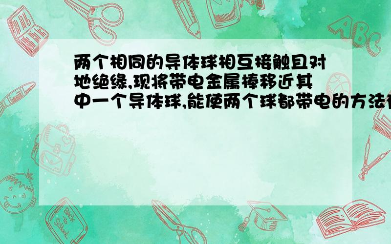 两个相同的导体球相互接触且对地绝缘,现将带电金属棒移近其中一个导体球,能使两个球都带电的方法有( )A.先把两球分开,再移走棒B.先移走棒,再把两球分开C.先将棒接触一下其中的一个球,