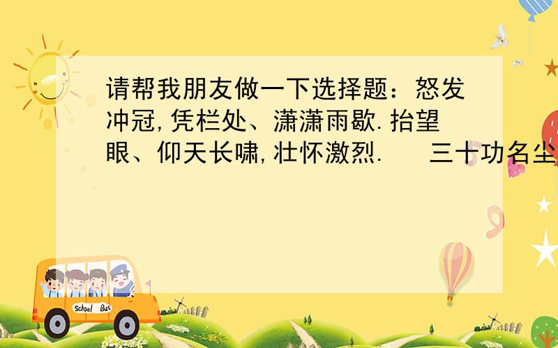 请帮我朋友做一下选择题：怒发冲冠,凭栏处、潇潇雨歇.抬望眼、仰天长啸,壮怀激烈.　 三十功名尘与土,八千里路云和月.莫等闲、白了少年头,空悲切.　 靖康耻,犹未雪；臣子恨,何时灭?驾长