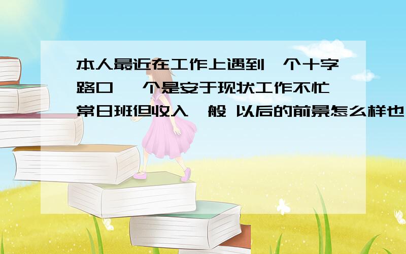 本人最近在工作上遇到一个十字路口 一个是安于现状工作不忙常日班但收入一般 以后的前景怎么样也不明朗 就是混着玩 另一个是去高速工作待遇相当不错但是要上夜班 上三班 但以后退休