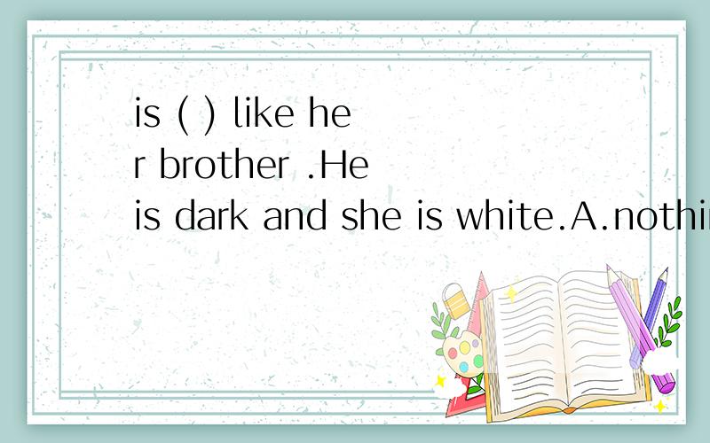 is ( ) like her brother .He is dark and she is white.A.nothing B.no C.not D.none不要单纯说语感的问题，能把每个词的意思及用在此处为什么不合适一一分析下，