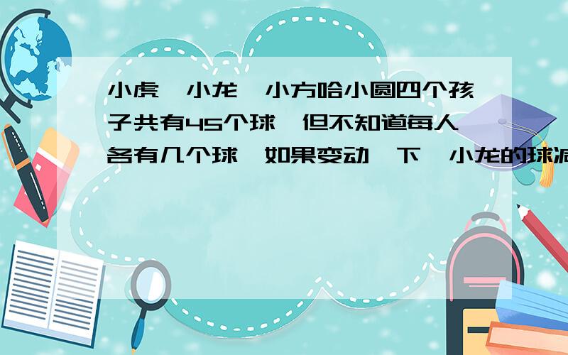 小虎,小龙,小方哈小圆四个孩子共有45个球,但不知道每人各有几个球,如果变动一下,小龙的球减少2个,