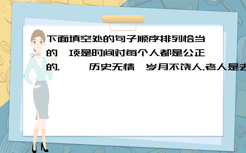 下面填空处的句子顺序排列恰当的一项是时间对每个人都是公正的.     历史无情,岁月不饶人.老人是去日苦长,来日苦短,     .不过,正如老年是从青年过来的,     ,如果有足够年龄可称得上老年