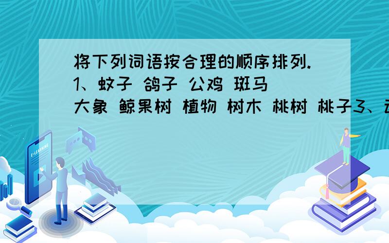 将下列词语按合理的顺序排列.1、蚊子 鸽子 公鸡 斑马 大象 鲸果树 植物 树木 桃树 桃子3、动物 野生动物 哺乳动物 野牛4、播种 施肥 整地 浇水 除草 收获